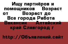 Ищу партнёров и помощников  › Возраст от ­ 16 › Возраст до ­ 35 - Все города Работа » Вакансии   . Алтайский край,Славгород г.